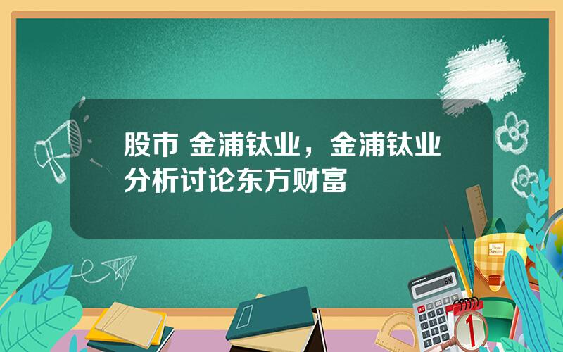 股市 金浦钛业，金浦钛业分析讨论东方财富